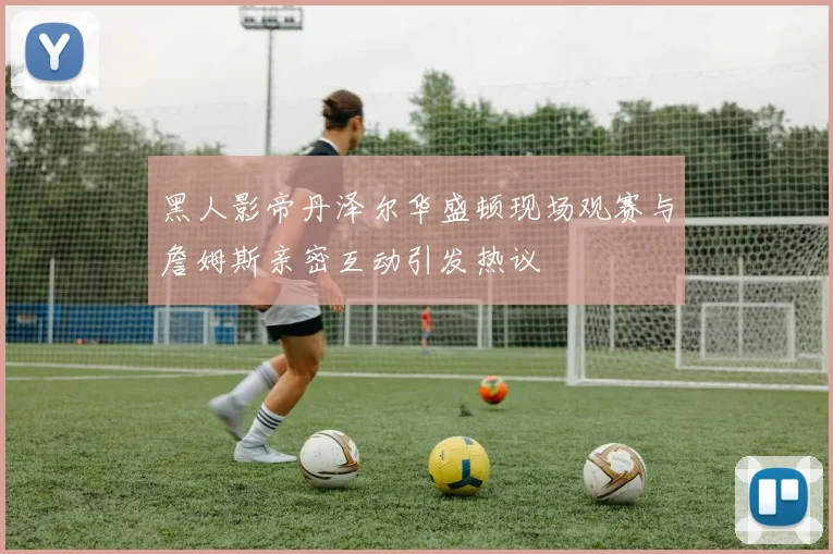 黑人影帝丹泽尔华盛顿现场观赛与詹姆斯亲密互动引发热议