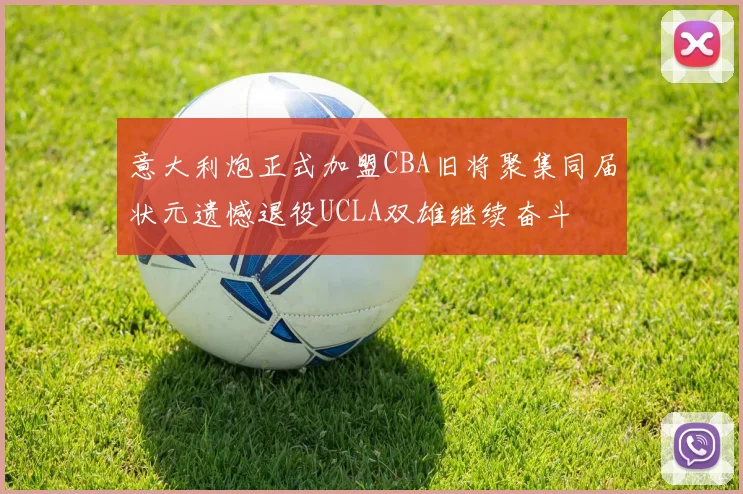 意大利炮正式加盟CBA旧将聚集同届状元遗憾退役UCLA双雄继续奋斗