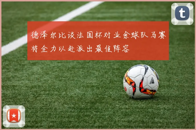 德泽尔比谈法国杯对业余球队马赛将全力以赴派出最佳阵容
