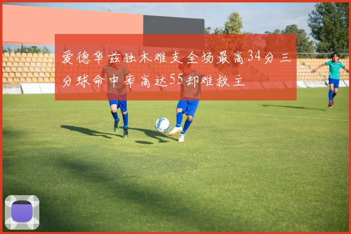 爱德华兹独木难支全场最高34分三分球命中率高达55却难救主