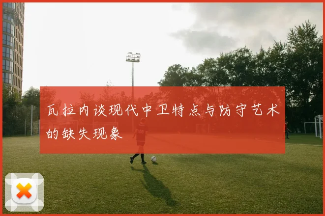 瓦拉内谈现代中卫特点与防守艺术的缺失现象