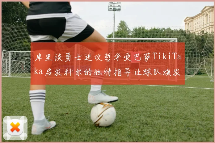 库里谈勇士进攻哲学受巴萨TikiTaka启发科尔的独特指导让球队焕发新生