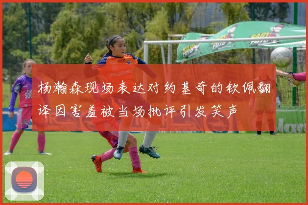 杨瀚森现场表达对约基奇的钦佩翻译因害羞被当场批评引发笑声