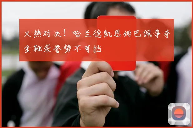 火热对决！哈兰德凯恩姆巴佩争夺金靴荣誉势不可挡