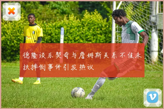 德隆谈东契奇与詹姆斯关系不佳未扶摔倒事件引发热议