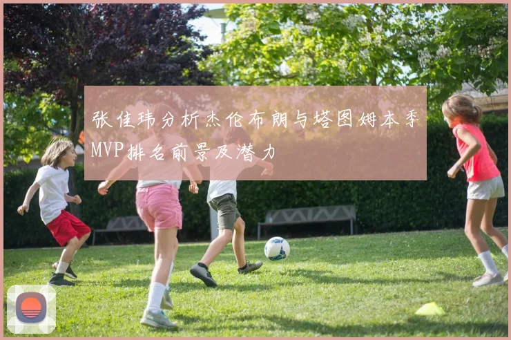 张佳玮分析杰伦布朗与塔图姆本季MVP排名前景及潜力